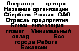 Оператор Call-центра › Название организации ­ Сбербанк России, ОАО › Отрасль предприятия ­ Банки, инвестиции, лизинг › Минимальный оклад ­ 21 000 - Все города Работа » Вакансии   . Белгородская обл.